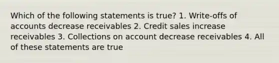 Which of the following statements is true? 1. Write-offs of accounts decrease receivables 2. Credit sales increase receivables 3. Collections on account decrease receivables 4. All of these statements are true