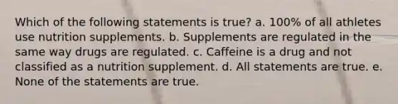 Which of the following statements is true? a. 100% of all athletes use nutrition supplements. b. Supplements are regulated in the same way drugs are regulated. c. Caffeine is a drug and not classified as a nutrition supplement. d. All statements are true. e. None of the statements are true.