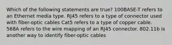 Which of the following statements are true? 100BASE-T refers to an Ethernet media type. RJ45 refers to a type of connector used with fiber-optic cables Cat5 refers to a type of copper cable. 568A refers to the wire mapping of an RJ45 connector. 802.11b is another way to identify fiber-optic cables