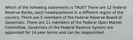 Which of the following statements is TRUE? There are 12 Federal Reserve Banks, each headquartered in a different region of the country. There are 5 members of the Federal Reserve Board of Governors. There are 21 members of the Federal Open Market Committee. Governors of the Federal Reserve System are appointed for 14-year terms and can be reappointed.