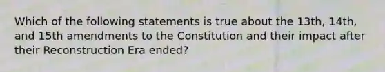 Which of the following statements is true about the 13th, 14th, and 15th amendments to the Constitution and their impact after their Reconstruction Era ended?