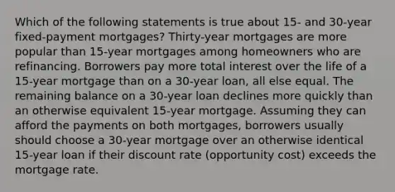 Which of the following statements is true about 15- and 30-year fixed-payment mortgages? Thirty-year mortgages are more popular than 15-year mortgages among homeowners who are refinancing. Borrowers pay more total interest over the life of a 15-year mortgage than on a 30-year loan, all else equal. The remaining balance on a 30-year loan declines more quickly than an otherwise equivalent 15-year mortgage. Assuming they can afford the payments on both mortgages, borrowers usually should choose a 30-year mortgage over an otherwise identical 15-year loan if their discount rate (opportunity cost) exceeds the mortgage rate.