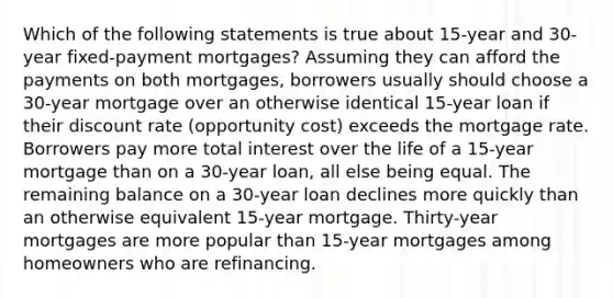 Which of the following statements is true about 15-year and 30-year fixed-payment mortgages? Assuming they can afford the payments on both mortgages, borrowers usually should choose a 30-year mortgage over an otherwise identical 15-year loan if their discount rate (opportunity cost) exceeds the mortgage rate. Borrowers pay more total interest over the life of a 15-year mortgage than on a 30-year loan, all else being equal. The remaining balance on a 30-year loan declines more quickly than an otherwise equivalent 15-year mortgage. Thirty-year mortgages are more popular than 15-year mortgages among homeowners who are refinancing.