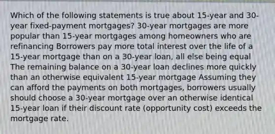 Which of the following statements is true about 15-year and 30-year fixed-payment mortgages? 30-year mortgages are more popular than 15-year mortgages among homeowners who are refinancing Borrowers pay more total interest over the life of a 15-year mortgage than on a 30-year loan, all else being equal The remaining balance on a 30-year loan declines more quickly than an otherwise equivalent 15-year mortgage Assuming they can afford the payments on both mortgages, borrowers usually should choose a 30-year mortgage over an otherwise identical 15-year loan if their discount rate (opportunity cost) exceeds the mortgage rate.