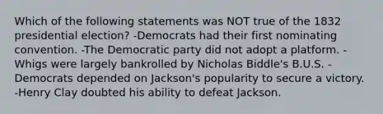 Which of the following statements was NOT true of the 1832 presidential election? -Democrats had their first nominating convention. -The Democratic party did not adopt a platform. -Whigs were largely bankrolled by Nicholas Biddle's B.U.S. -Democrats depended on Jackson's popularity to secure a victory. -Henry Clay doubted his ability to defeat Jackson.