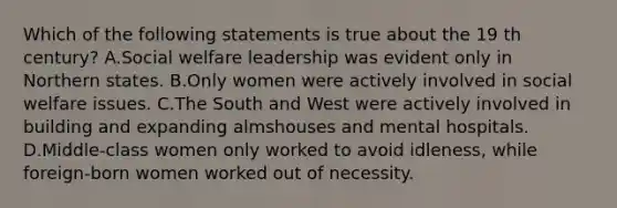 Which of the following statements is true about the 19 th century? A.<a href='https://www.questionai.com/knowledge/kL1ajeUGVg-social-welfare' class='anchor-knowledge'>social welfare</a> leadership was evident only in Northern states. B.Only women were actively involved in social welfare issues. C.The South and West were actively involved in building and expanding almshouses and mental hospitals. D.Middle-class women only worked to avoid idleness, while foreign-born women worked out of necessity.