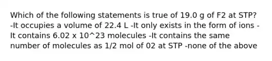 Which of the following statements is true of 19.0 g of F2 at STP? -It occupies a volume of 22.4 L -It only exists in the form of ions -It contains 6.02 x 10^23 molecules -It contains the same number of molecules as 1/2 mol of 02 at STP -none of the above