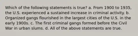 Which of the following statements is true? a. From 1900 to 1935, the U.S. experienced a sustained increase in criminal activity. b. Organized gangs flourished in the largest cities of the U.S. in the early 1900s. c. The first criminal gangs formed before the Civil War in urban slums. d. All of the above statements are true.