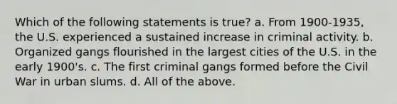 Which of the following statements is true? a. From 1900-1935, the U.S. experienced a sustained increase in criminal activity. b. Organized gangs flourished in the largest cities of the U.S. in the early 1900's. c. The first criminal gangs formed before the Civil War in urban slums. d. All of the above.