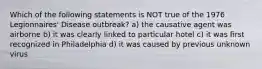 Which of the following statements is NOT true of the 1976 Legionnaires' Disease outbreak? a) the causative agent was airborne b) it was clearly linked to particular hotel c) it was first recognized in Philadelphia d) it was caused by previous unknown virus