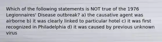 Which of the following statements is NOT true of the 1976 Legionnaires' Disease outbreak? a) the causative agent was airborne b) it was clearly linked to particular hotel c) it was first recognized in Philadelphia d) it was caused by previous unknown virus