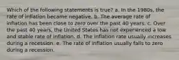 Which of the following statements is true? a. In the 1980s, the rate of inflation became negative. b. The average rate of inflation has been close to zero over the past 40 years. c. Over the past 40 years, the United States has not experienced a low and stable rate of inflation. d. The inflation rate usually increases during a recession. e. The rate of inflation usually falls to zero during a recession.