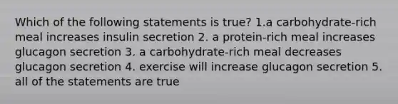 Which of the following statements is true? 1.a carbohydrate-rich meal increases insulin secretion 2. a protein-rich meal increases glucagon secretion 3. a carbohydrate-rich meal decreases glucagon secretion 4. exercise will increase glucagon secretion 5. all of the statements are true