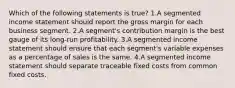 Which of the following statements is true? 1.A segmented income statement should report the gross margin for each business segment. 2.A segment's contribution margin is the best gauge of its long-run profitability. 3.A segmented income statement should ensure that each segment's variable expenses as a percentage of sales is the same. 4.A segmented income statement should separate traceable fixed costs from common fixed costs.