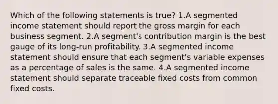 Which of the following statements is true? 1.A segmented income statement should report the gross margin for each business segment. 2.A segment's contribution margin is the best gauge of its long-run profitability. 3.A segmented income statement should ensure that each segment's variable expenses as a percentage of sales is the same. 4.A segmented income statement should separate traceable fixed costs from common fixed costs.