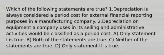 Which of the following statements are true? 1.Depreciation is always considered a period cost for external financial reporting purposes in a manufacturing company. 2.Depreciation on equipment a company uses in its selling and administrative activities would be classified as a period cost. A) Only statement I is true. B) Both of the statements are true. C) Neither of the statements are true. D) Only statement II is true.