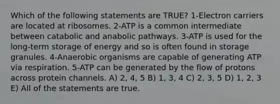 Which of the following statements are TRUE? 1-Electron carriers are located at ribosomes. 2-ATP is a common intermediate between catabolic and anabolic pathways. 3-ATP is used for the long-term storage of energy and so is often found in storage granules. 4-Anaerobic organisms are capable of generating ATP via respiration. 5-ATP can be generated by the flow of protons across protein channels. A) 2, 4, 5 B) 1, 3, 4 C) 2, 3, 5 D) 1, 2, 3 E) All of the statements are true.