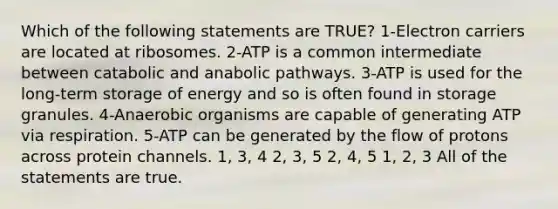 Which of the following statements are TRUE? 1-Electron carriers are located at ribosomes. 2-ATP is a common intermediate between catabolic and anabolic pathways. 3-ATP is used for the long-term storage of energy and so is often found in storage granules. 4-Anaerobic organisms are capable of generating ATP via respiration. 5-ATP can be generated by the flow of protons across protein channels. 1, 3, 4 2, 3, 5 2, 4, 5 1, 2, 3 All of the statements are true.