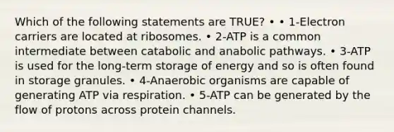 Which of the following statements are TRUE? • • 1‐Electron carriers are located at ribosomes. • 2‐ATP is a common intermediate between catabolic and anabolic pathways. • 3‐ATP is used for the long‐term storage of energy and so is often found in storage granules. • 4‐Anaerobic organisms are capable of generating ATP via respiration. • 5‐ATP can be generated by the flow of protons across protein channels.