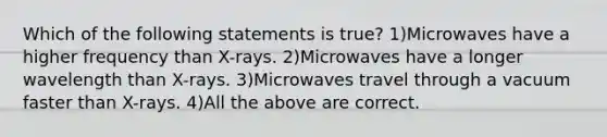 Which of the following statements is true? 1)Microwaves have a higher frequency than X-rays. 2)Microwaves have a longer wavelength than X-rays. 3)Microwaves travel through a vacuum faster than X-rays. 4)All the above are correct.