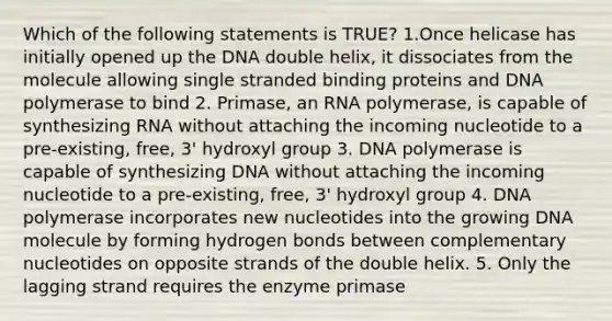 Which of the following statements is TRUE? 1.Once helicase has initially opened up the DNA double helix, it dissociates from the molecule allowing single stranded binding proteins and DNA polymerase to bind 2. Primase, an RNA polymerase, is capable of synthesizing RNA without attaching the incoming nucleotide to a pre-existing, free, 3' hydroxyl group 3. DNA polymerase is capable of synthesizing DNA without attaching the incoming nucleotide to a pre-existing, free, 3' hydroxyl group 4. DNA polymerase incorporates new nucleotides into the growing DNA molecule by forming hydrogen bonds between complementary nucleotides on opposite strands of the double helix. 5. Only the lagging strand requires the enzyme primase