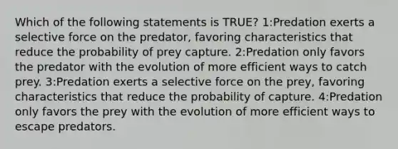 Which of the following statements is TRUE? 1:Predation exerts a selective force on the predator, favoring characteristics that reduce the probability of prey capture. 2:Predation only favors the predator with the evolution of more efficient ways to catch prey. 3:Predation exerts a selective force on the prey, favoring characteristics that reduce the probability of capture. 4:Predation only favors the prey with the evolution of more efficient ways to escape predators.