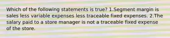 Which of the following statements is true? 1.Segment margin is sales less variable expenses less traceable fixed expenses. 2.The salary paid to a store manager is not a traceable fixed expense of the store.