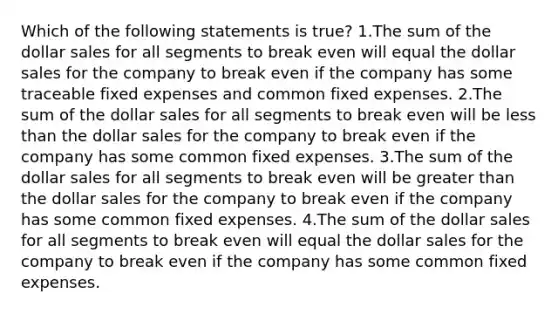 Which of the following statements is true? 1.The sum of the dollar sales for all segments to break even will equal the dollar sales for the company to break even if the company has some traceable fixed expenses and common fixed expenses. 2.The sum of the dollar sales for all segments to break even will be less than the dollar sales for the company to break even if the company has some common fixed expenses. 3.The sum of the dollar sales for all segments to break even will be greater than the dollar sales for the company to break even if the company has some common fixed expenses. 4.The sum of the dollar sales for all segments to break even will equal the dollar sales for the company to break even if the company has some common fixed expenses.