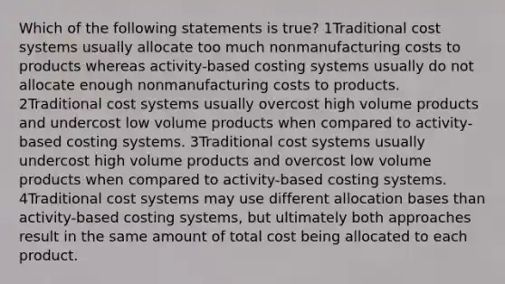 Which of the following statements is true? 1Traditional cost systems usually allocate too much nonmanufacturing costs to products whereas activity-based costing systems usually do not allocate enough nonmanufacturing costs to products. 2Traditional cost systems usually overcost high volume products and undercost low volume products when compared to activity-based costing systems. 3Traditional cost systems usually undercost high volume products and overcost low volume products when compared to activity-based costing systems. 4Traditional cost systems may use different allocation bases than activity-based costing systems, but ultimately both approaches result in the same amount of total cost being allocated to each product.