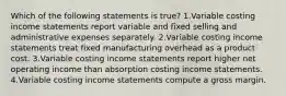 Which of the following statements is true? 1.Variable costing income statements report variable and fixed selling and administrative expenses separately. 2.Variable costing income statements treat fixed manufacturing overhead as a product cost. 3.Variable costing income statements report higher net operating income than absorption costing income statements. 4.Variable costing income statements compute a gross margin.