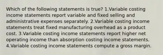 Which of the following statements is true? 1.Variable costing income statements report variable and fixed selling and administrative expenses separately. 2.Variable costing income statements treat fixed manufacturing overhead as a product cost. 3.Variable costing income statements report higher net operating income than absorption costing income statements. 4.Variable costing income statements compute a gross margin.