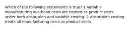 Which of the following statements is true? 1.Variable manufacturing overhead costs are treated as product costs under both absorption and variable costing. 2.Absorption costing treats all manufacturing costs as product costs.