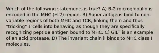 Which of the following statements is true? A) Β-2 microglobulin is encoded in the MHC (H-2) region. B) Super antigens bind to non-variable regions of both MHC and TCR, linking them and thus "tricking" T cells into behaving as though they are specifically recognizing peptide antigen bound to MHC. C) GILT is an example of an acid protease. D) The invariant chain il binds to MHC class I molecules.