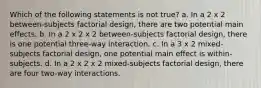 Which of the following statements is not true? a. In a 2 x 2 between-subjects factorial design, there are two potential main effects. b. In a 2 x 2 x 2 between-subjects factorial design, there is one potential three-way interaction. c. In a 3 x 2 mixed-subjects factorial design, one potential main effect is within-subjects. d. In a 2 x 2 x 2 mixed-subjects factorial design, there are four two-way interactions.