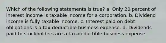 Which of the following statements is true? a. Only 20 percent of interest income is taxable income for a corporation. b. Dividend income is fully taxable income. c. Interest paid on debt obligations is a tax-deductible business expense. d. Dividends paid to stockholders are a tax-deductible business expense.