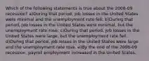 Which of the following statements is true about the 2008-09 recession? a)During that period, job losses in the United States were minimal and the unemployment rate fell. b)During that period, job losses in the United States were minimal, but the unemployment rate rose. c)During that period, job losses in the United States were large, but the unemployment rate fell. d)During that period, job losses in the United States were large and the unemployment rate rose. e)By the end of the 2008-09 recession, payroll employment increased in the United States.