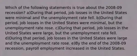 Which of the following statements is true about the 2008-09 recession? a)During that period, job losses in the United States were minimal and the unemployment rate fell. b)During that period, job losses in the United States were minimal, but the unemployment rate rose. c)During that period, job losses in the United States were large, but the unemployment rate fell. d)During that period, job losses in the United States were large and the unemployment rate rose. e)By the end of the 2008-09 recession, payroll employment increased in the United States.