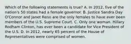 Which of the following statements is true? A. In 2012, five of the nation's 50 states had a female governor. B. Justice Sandra Day O'Connor and Janet Reno are the only females to have ever been members of the U.S. Supreme Court. C. Only one woman, Hillary Rodham Clinton, has ever been a candidate for Vice President of the U.S. D. In 2012, nearly 65 percent of the House of Representatives were comprised of women.