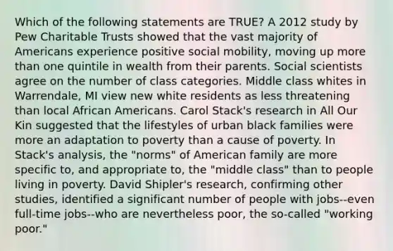 Which of the following statements are TRUE? A 2012 study by Pew Charitable Trusts showed that the vast majority of Americans experience positive social mobility, moving up more than one quintile in wealth from their parents. Social scientists agree on the number of class categories. Middle class whites in Warrendale, MI view new white residents as less threatening than local African Americans. Carol Stack's research in All Our Kin suggested that the lifestyles of urban black families were more an adaptation to poverty than a cause of poverty. In Stack's analysis, the "norms" of American family are more specific to, and appropriate to, the "middle class" than to people living in poverty. David Shipler's research, confirming other studies, identified a significant number of people with jobs--even full-time jobs--who are nevertheless poor, the so-called "working poor."