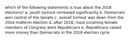 which of the following statements is true about the 2018 elections? a. youth turnout increased significantly b. Democrats won control of the Senate c. overall turnout was down from the 2014 midterm election d. after 2018, most incoming female members of Congress were Republicans e. Republicans raised more money than Democrats in the 2018 election cycle