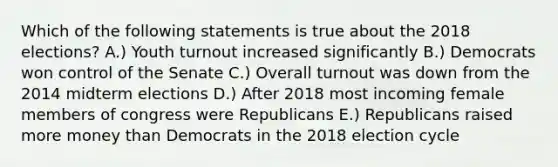 Which of the following statements is true about the 2018 elections? A.) Youth turnout increased significantly B.) Democrats won control of the Senate C.) Overall turnout was down from the 2014 midterm elections D.) After 2018 most incoming female members of congress were Republicans E.) Republicans raised more money than Democrats in the 2018 election cycle