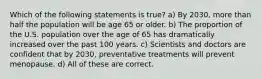 Which of the following statements is true? a) By 2030, more than half the population will be age 65 or older. b) The proportion of the U.S. population over the age of 65 has dramatically increased over the past 100 years. c) Scientists and doctors are confident that by 2030, preventative treatments will prevent menopause. d) All of these are correct.