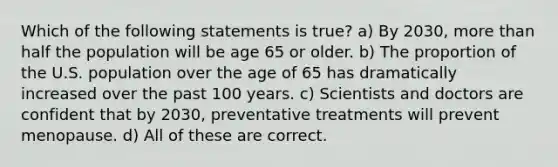 Which of the following statements is true? a) By 2030, more than half the population will be age 65 or older. b) The proportion of the U.S. population over the age of 65 has dramatically increased over the past 100 years. c) Scientists and doctors are confident that by 2030, preventative treatments will prevent menopause. d) All of these are correct.