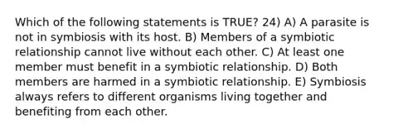 Which of the following statements is TRUE? 24) A) A parasite is not in symbiosis with its host. B) Members of a symbiotic relationship cannot live without each other. C) At least one member must benefit in a symbiotic relationship. D) Both members are harmed in a symbiotic relationship. E) Symbiosis always refers to different organisms living together and benefiting from each other.