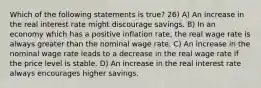 Which of the following statements is true? 26) A) An increase in the real interest rate might discourage savings. B) In an economy which has a positive inflation rate, the real wage rate is always greater than the nominal wage rate. C) An increase in the nominal wage rate leads to a decrease in the real wage rate if the price level is stable. D) An increase in the real interest rate always encourages higher savings.