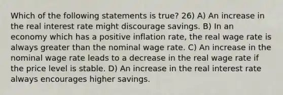 Which of the following statements is true? 26) A) An increase in the real interest rate might discourage savings. B) In an economy which has a positive inflation rate, the real wage rate is always greater than the nominal wage rate. C) An increase in the nominal wage rate leads to a decrease in the real wage rate if the price level is stable. D) An increase in the real interest rate always encourages higher savings.