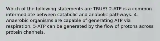 Which of the following statements are TRUE? 2-ATP is a common intermediate between catabolic and anabolic pathways. 4-Anaerobic organisms are capable of generating ATP via respiration. 5-ATP can be generated by the flow of protons across protein channels.