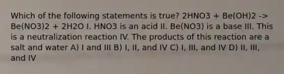 Which of the following statements is true? 2HNO3 + Be(OH)2 -> Be(NO3)2 + 2H2O I. HNO3 is an acid II. Be(NO3) is a base III. This is a neutralization reaction IV. The products of this reaction are a salt and water A) I and III B) I, II, and IV C) I, III, and IV D) II, III, and IV