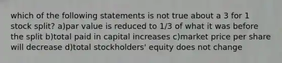 which of the following statements is not true about a 3 for 1 stock split? a)par value is reduced to 1/3 of what it was before the split b)total paid in capital increases c)market price per share will decrease d)total stockholders' equity does not change