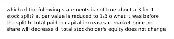 which of the following statements is not true about a 3 for 1 stock split? a. par value is reduced to 1/3 o what it was before the split b. total paid in capital increases c. market price per share will decrease d. total stockholder's equity does not change